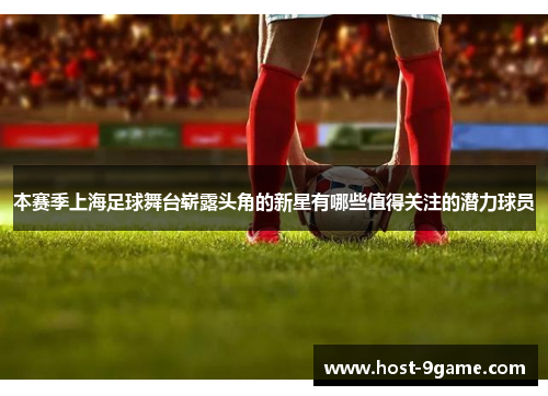 本赛季上海足球舞台崭露头角的新星有哪些值得关注的潜力球员 本赛季上海足球舞台崭露头角的新星有哪些值得关注的潜力球员