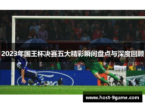 2023年国王杯决赛五大精彩瞬间盘点与深度回顾 2023年国王杯决赛五大精彩瞬间盘点与深度回顾