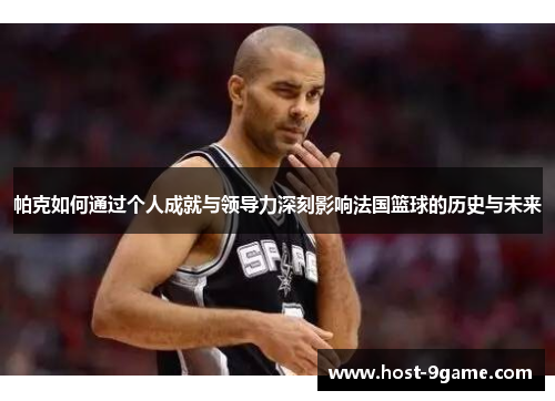 帕克如何通过个人成就与领导力深刻影响法国篮球的历史与未来 帕克如何通过个人成就与领导力深刻影响法国篮球的历史与未来