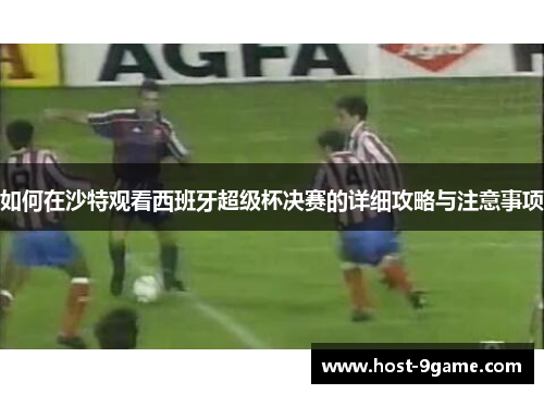 如何在沙特观看西班牙超级杯决赛的详细攻略与注意事项 如何在沙特观看西班牙超级杯决赛的详细攻略与注意事项