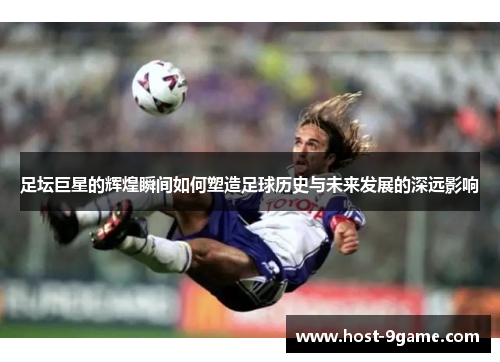 足坛巨星的辉煌瞬间如何塑造足球历史与未来发展的深远影响