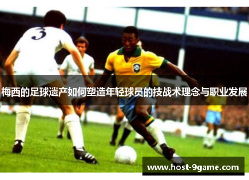 梅西的足球遗产如何塑造年轻球员的技战术理念与职业发展 梅西的足球遗产如何塑造年轻球员的技战术理念与职业发展